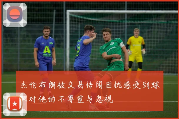 杰伦布朗被交易传闻困扰感受到球队对他的不尊重与忽视