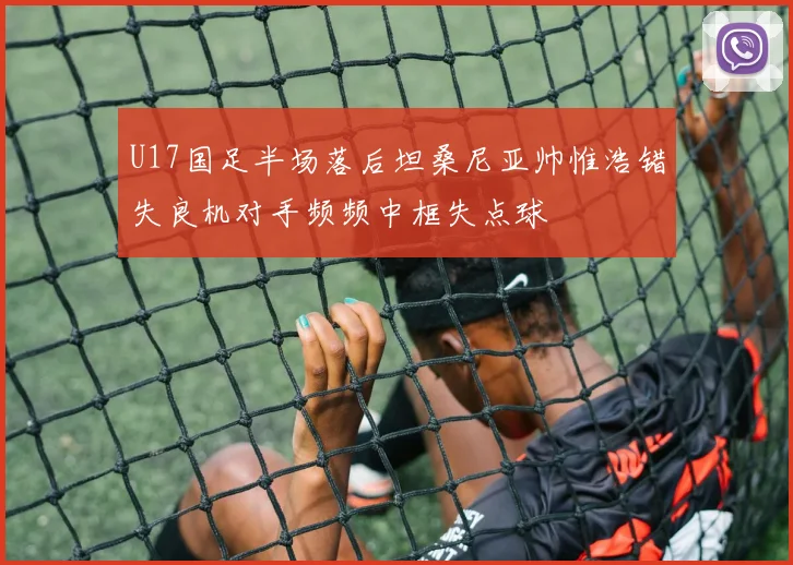 U17国足半场落后坦桑尼亚帅惟浩错失良机对手频频中框失点球