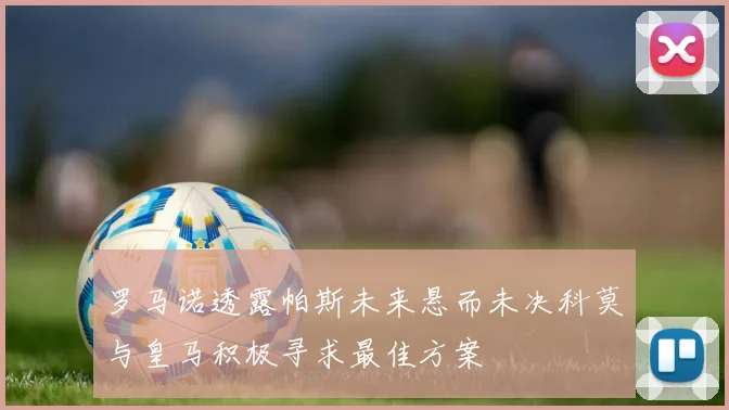 罗马诺透露帕斯未来悬而未决科莫与皇马积极寻求最佳方案