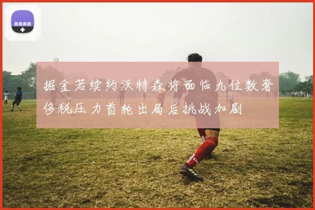 掘金若续约沃特森将面临九位数奢侈税压力首轮出局后挑战加剧