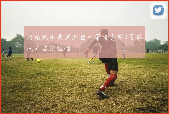 次轮状元桑顿加盟火箭将身穿3号球衣开启新征程